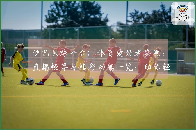 沙巴买球平台：体育爱好者实测，直播畅享与精彩功能一览，助你轻松上手